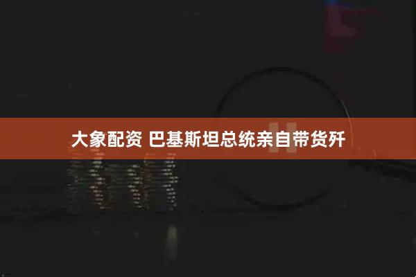 大象配资 巴基斯坦总统亲自带货歼