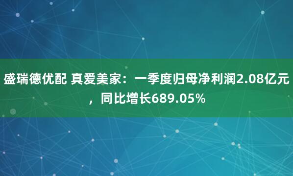 盛瑞德优配 真爱美家：一季度归母净利润2.08亿元，同比增长689.05%