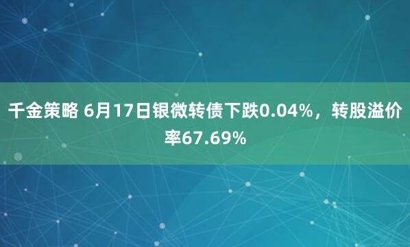 千金策略 6月17日银微转债下跌0.04%,转股溢价率67.69%