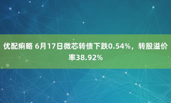 优配痢略 6月17日微芯转债下跌0.54%,转股溢价率38.92%