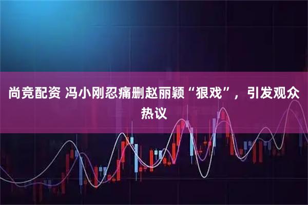 尚竞配资 冯小刚忍痛删赵丽颖“狠戏”,引发观众热议