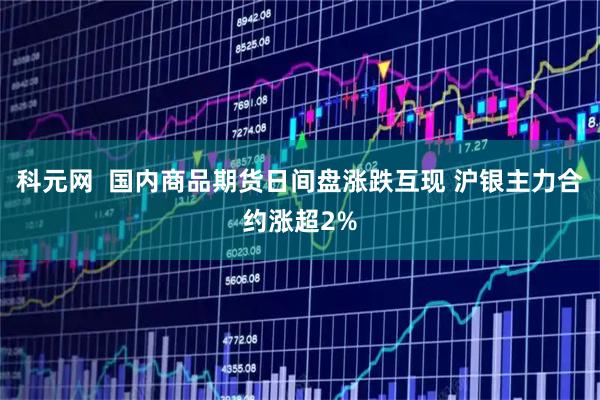 科元网  国内商品期货日间盘涨跌互现 沪银主力合约涨超2%