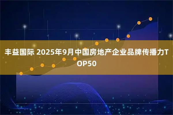 丰益国际 2025年9月中国房地产企业品牌传播力TOP50