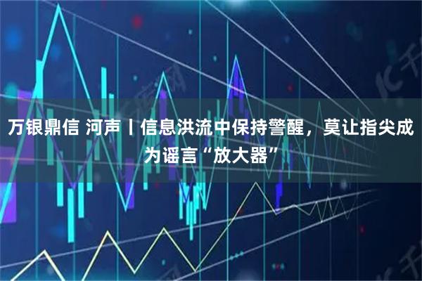 万银鼎信 河声丨信息洪流中保持警醒，莫让指尖成为谣言“放大器”