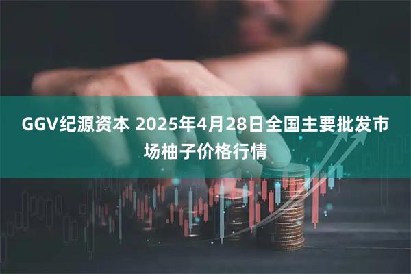 GGV纪源资本 2025年4月28日全国主要批发市场柚子价格行情