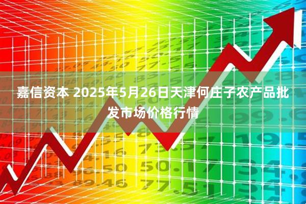 嘉信资本 2025年5月26日天津何庄子农产品批发市场价格行情