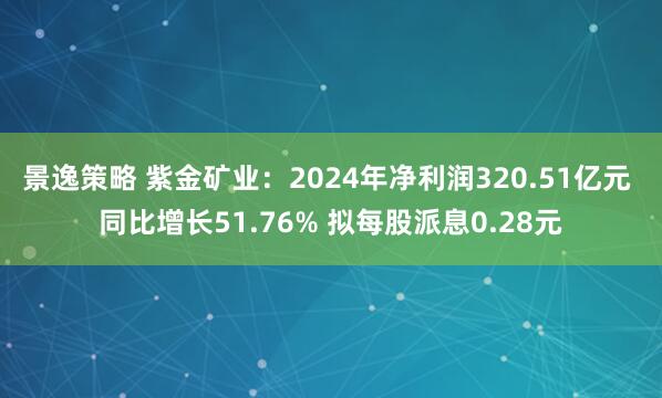 景逸策略 紫金矿业：2024年净利润320.51亿元 同比增长51.76% 拟每股派息0.28元