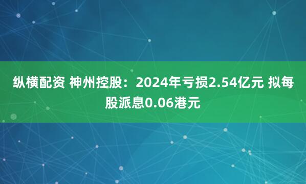 纵横配资 神州控股：2024年亏损2.54亿元 拟每股派息0.06港元
