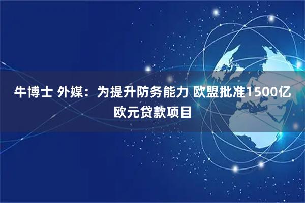 牛博士 外媒：为提升防务能力 欧盟批准1500亿欧元贷款项目