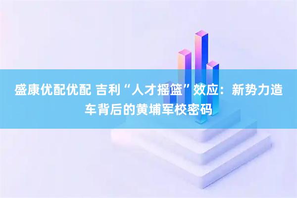 盛康优配优配 吉利“人才摇篮”效应：新势力造车背后的黄埔军校密码