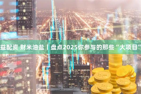 益配资 财米油盐丨盘点2025你参与的那些“大项目”