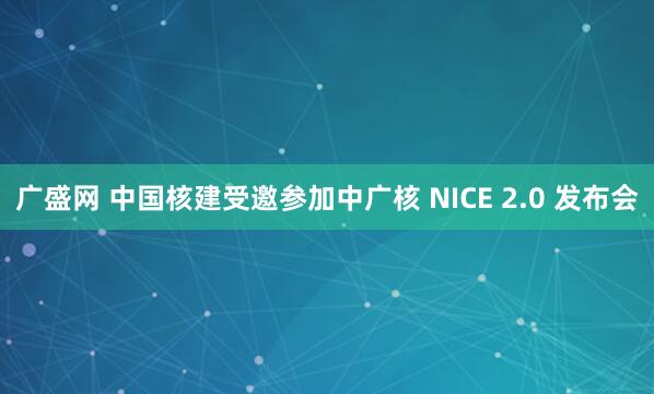 广盛网 中国核建受邀参加中广核 NICE 2.0 发布会