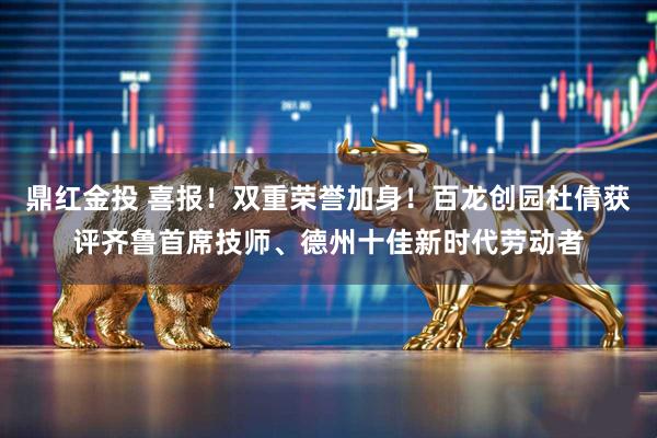 鼎红金投 喜报！双重荣誉加身！百龙创园杜倩获评齐鲁首席技师、德州十佳新时代劳动者