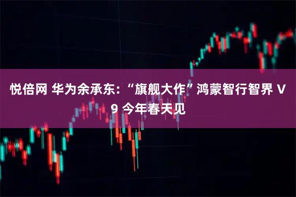 悦倍网 华为余承东: “旗舰大作”鸿蒙智行智界 V9 今年春天见