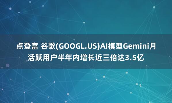 点登富 谷歌(GOOGL.US)AI模型Gemini月活跃用户半年内增长近三倍达3.5亿
