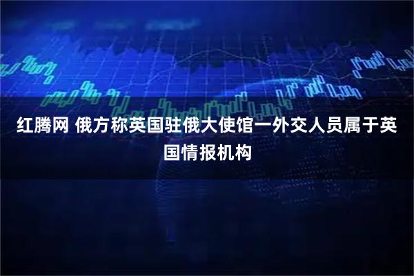 红腾网 俄方称英国驻俄大使馆一外交人员属于英国情报机构