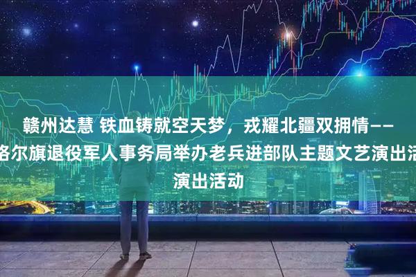 赣州达慧 铁血铸就空天梦，戎耀北疆双拥情——准格尔旗退役军人事务局举办老兵进部队主题文艺演出活动