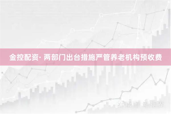 金控配资· 两部门出台措施严管养老机构预收费