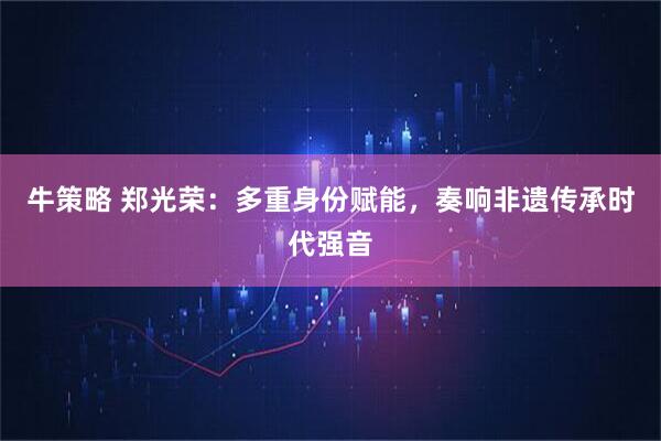 牛策略 郑光荣：多重身份赋能，奏响非遗传承时代强音