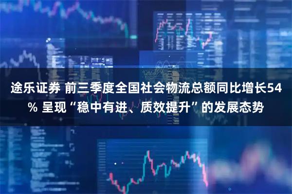 途乐证券 前三季度全国社会物流总额同比增长54% 呈现“稳中有进、质效提升”的发展态势