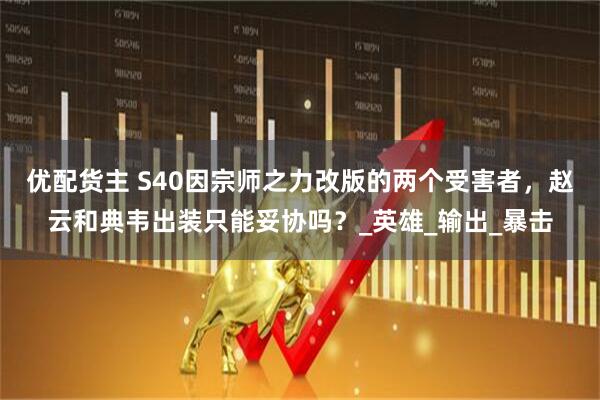 优配货主 S40因宗师之力改版的两个受害者，赵云和典韦出装只能妥协吗？_英雄_输出_暴击